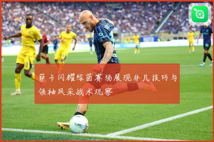 萨卡闪耀绿茵赛场展现非凡技巧与领袖风采战术观察