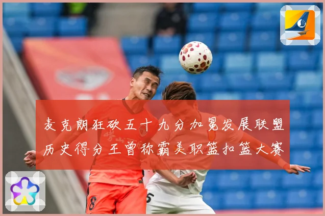 麦克朗狂砍五十九分加冕发展联盟历史得分王曾称霸美职篮扣篮大赛赛场复盘