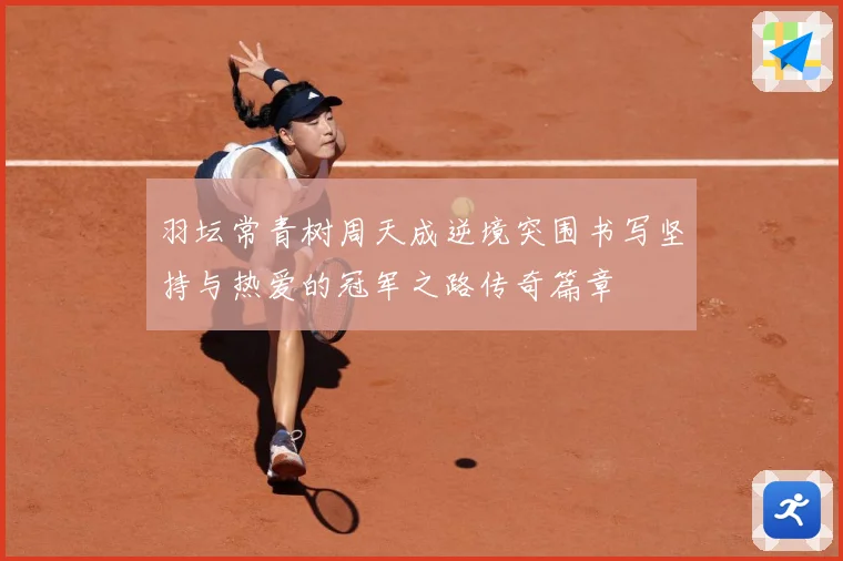 羽坛常青树周天成逆境突围书写坚持与热爱的冠军之路传奇篇章