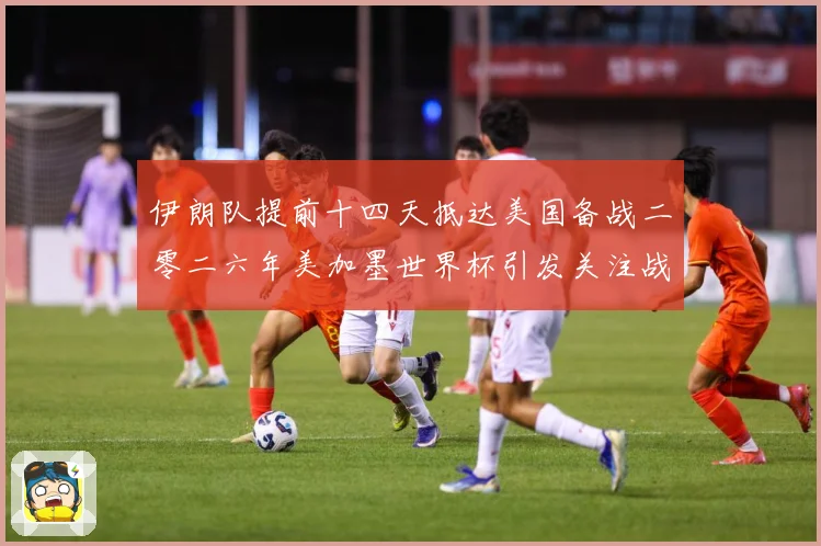 伊朗队提前十四天抵达美国备战二零二六年美加墨世界杯引发关注战术观察