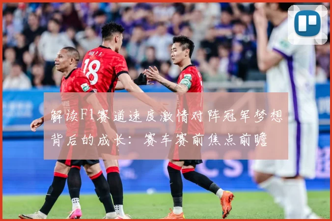 解读F1赛道速度激情对阵冠军梦想背后的成长：赛车赛前焦点前瞻