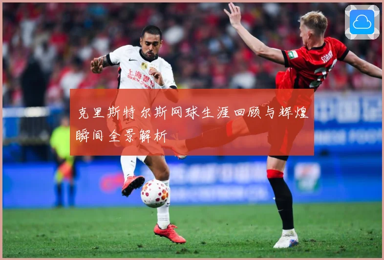 克里斯特尔斯网球生涯回顾与辉煌瞬间全景解析