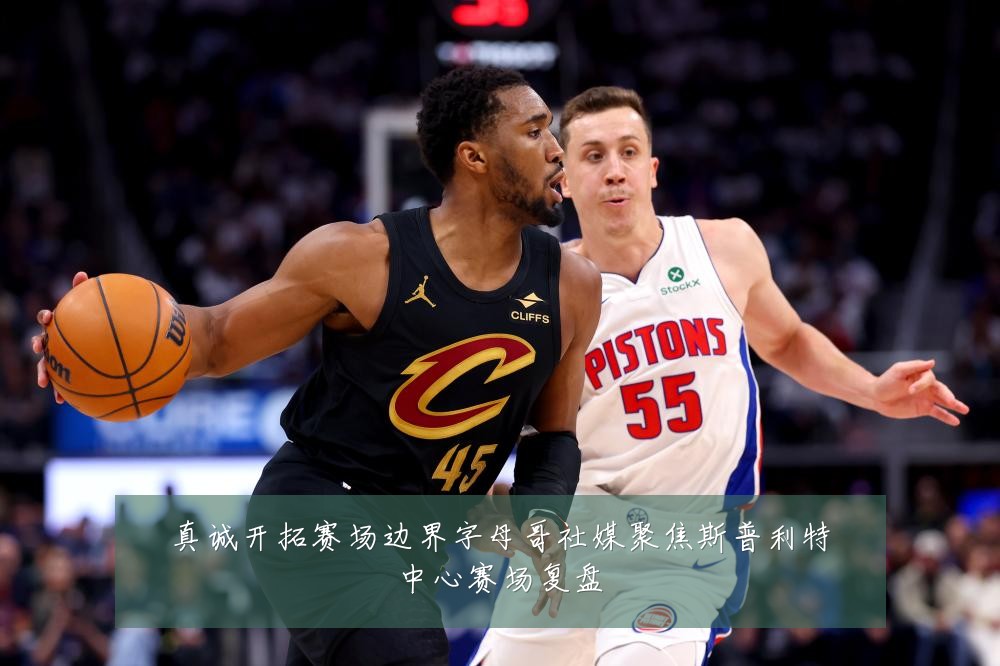 真诚开拓赛场边界字母哥社媒聚焦斯普利特中心赛场复盘